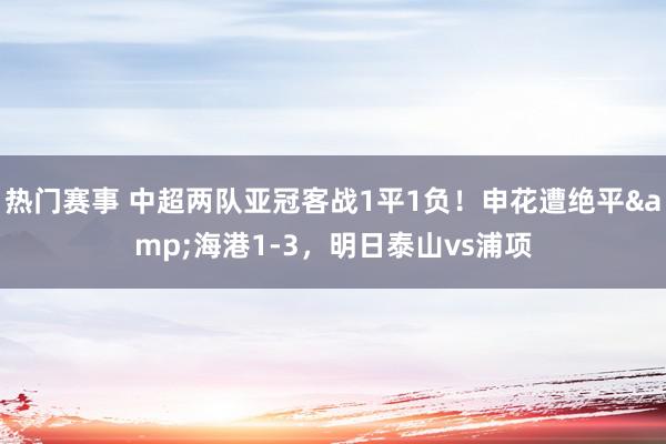 热门赛事 中超两队亚冠客战1平1负！申花遭绝平&海港1-3，明日泰山vs浦项