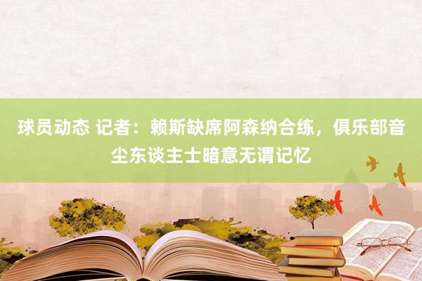 球员动态 记者：赖斯缺席阿森纳合练，俱乐部音尘东谈主士暗意无谓记忆