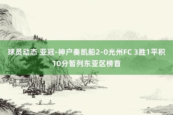 球员动态 亚冠-神户奏凯船2-0光州FC 3胜1平积10分暂列东亚区榜首