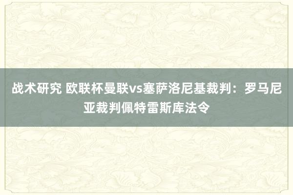 战术研究 欧联杯曼联vs塞萨洛尼基裁判：罗马尼亚裁判佩特雷斯库法令