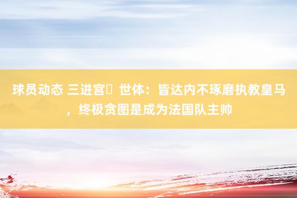 球员动态 三进宫❌世体：皆达内不琢磨执教皇马，终极贪图是成为法国队主帅