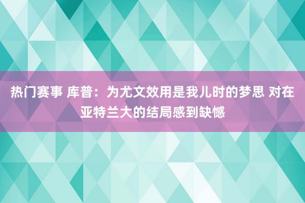 热门赛事 库普：为尤文效用是我儿时的梦思 对在亚特兰大的结局感到缺憾