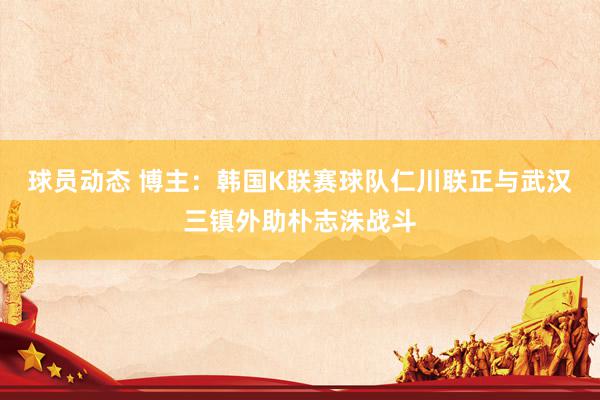 球员动态 博主：韩国K联赛球队仁川联正与武汉三镇外助朴志洙战斗